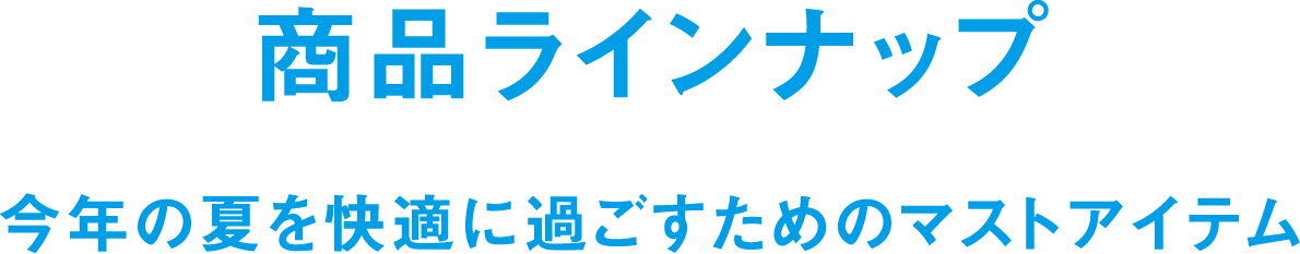 商品ラインナップ 今年の夏を快適に過ごすためのマストアイテム